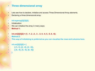 • Three dimensional array
• Lets see how to declare, initialize and access Three Dimensional Array elements.
• Declaring a three dimensional array:
• int myarray[2][3][2];
• Initialization:
• We can initialize the array in many ways:
• Method 1:
• int arr[2][3][2] = {1, -1 ,2 ,-2 , 3 , -3, 4, -4, 5, -5, 6, -6};
• Method 2:
• This way of initializing is preferred as you can visualize the rows and columns here.
• int arr[2][3][2] = {
• { {1,-1}, {2, -2}, {3, -3}},
• { {4, -4}, {5, -5}, {6, -6}}
• }
 