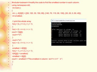 • #include<iostream>//modify the code to find the smallest number in each column.
• using namespace std;
• int main( )
• {
• int i, j, A[3][5] = {{50, 120, 30, 150, 80}, {140, 70, 110, 90, 100}, {30, 20, 0, 60, 40}};
• int smallest;
• // print the whole array
• for(j = 0; j <= 2; j = j + 1)
• {
• for(i = 0; i <= 4; i = i + 1)
• cout<< A[j][i];
• cout<<"n";
• }
• cout<<"n";
• for(i = 0; i <= 4; i = i + 1)
• {
• smallest = A[0][i];
• for(j = 1; j <= 2; j = j + 1)
• if(A[j][i] < smallest)
• smallest = A[j][i];
• cout<< smallest<<"The smallest in column isn"<< i<<" t ";
• }
• }
 