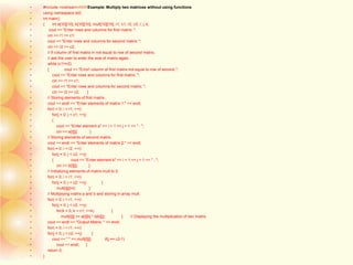 • #include <iostream>////////Example: Multiply two matrices without using functions
• using namespace std;
• int main()
• { int a[10][10], b[10][10], mult[10][10], r1, c1, r2, c2, i, j, k;
• cout << "Enter rows and columns for first matrix: ";
• cin >> r1 >> c1;
• cout << "Enter rows and columns for second matrix: ";
• cin >> r2 >> c2;
• // If column of first matrix in not equal to row of second matrix,
• // ask the user to enter the size of matrix again.
• while (c1!=r2)
• { cout << "Error! column of first matrix not equal to row of second.";
• cout << "Enter rows and columns for first matrix: ";
• cin >> r1 >> c1;
• cout << "Enter rows and columns for second matrix: ";
• cin >> r2 >> c2; }
• // Storing elements of first matrix.
• cout << endl << "Enter elements of matrix 1:" << endl;
• for(i = 0; i < r1; ++i)
• for(j = 0; j < c1; ++j)
• {
• cout << "Enter element a" << i + 1 << j + 1 << " : ";
• cin >> a[i][j]; }
• // Storing elements of second matrix.
• cout << endl << "Enter elements of matrix 2:" << endl;
• for(i = 0; i < r2; ++i)
• for(j = 0; j < c2; ++j)
• { cout << "Enter element b" << i + 1 << j + 1 << " : ";
• cin >> b[i][j]; }
• // Initializing elements of matrix mult to 0.
• for(i = 0; i < r1; ++i)
• for(j = 0; j < c2; ++j) {
• mult[i][j]=0; }
• // Multiplying matrix a and b and storing in array mult.
• for(i = 0; i < r1; ++i)
• for(j = 0; j < c2; ++j)
• for(k = 0; k < c1; ++k) {
• mult[i][j] += a[i][k] * b[k][j]; } // Displaying the multiplication of two matrix.
• cout << endl << "Output Matrix: " << endl;
• for(i = 0; i < r1; ++i)
• for(j = 0; j < c2; ++j) {
• cout << " " << mult[i][j]; if(j == c2-1)
• cout << endl; }
• return 0;
• }
 