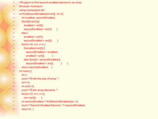 • //Program to find second smallest element in an array
• #include <iostream>
• using namespace std;
• int findSecondSmallest(int arr[], int n){
• int smallest, secondSmallest;
• if(arr[0]<arr[1]){
• smallest = arr[0];
• secondSmallest = arr[1]; }
• else {
• smallest = arr[1];
• secondSmallest = arr[0]; }
• for(int i=0; i<n; i++) {
• if(smallest>arr[i]) {
• secondSmallest = smallest;
• smallest = arr[i]; }
• else if(arr[i] < secondSmallest){
• secondSmallest = arr[i]; } }
• return secondSmallest; }
• int main() {
• int n;
• cout<<"Enter the size of array: ";
• cin>>n;
• int arr[n-1];
• cout<<"Enter array elements: ";
• for(int i=0; i<n; i++){
• cin>>arr[i]; }
• int secondSmallest = findSecondSmallest(arr, n);
• cout<<"Second Smallest Element: "<<secondSmallest;
• return 0; }
 