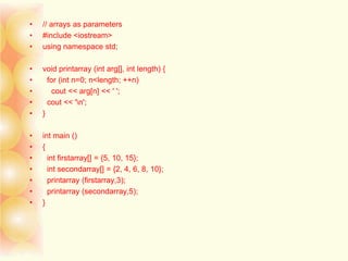 • // arrays as parameters
• #include <iostream>
• using namespace std;
• void printarray (int arg[], int length) {
• for (int n=0; n<length; ++n)
• cout << arg[n] << ' ';
• cout << 'n';
• }
• int main ()
• {
• int firstarray[] = {5, 10, 15};
• int secondarray[] = {2, 4, 6, 8, 10};
• printarray (firstarray,3);
• printarray (secondarray,5);
• }
 