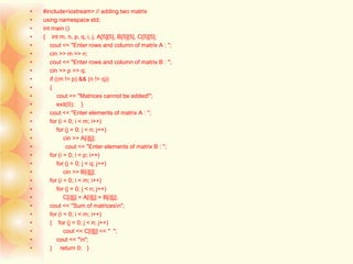• #include<iostream> // adding two matrix
• using namespace std;
• int main ()
• { int m, n, p, q, i, j, A[5][5], B[5][5], C[5][5];
• cout << "Enter rows and column of matrix A : ";
• cin >> m >> n;
• cout << "Enter rows and column of matrix B : ";
• cin >> p >> q;
• if ((m != p) && (n != q))
• {
• cout << "Matrices cannot be added!";
• exit(0); }
• cout << "Enter elements of matrix A : ";
• for (i = 0; i < m; i++)
• for (j = 0; j < n; j++)
• cin >> A[i][j];
• cout << "Enter elements of matrix B : ";
• for (i = 0; i < p; i++)
• for (j = 0; j < q; j++)
• cin >> B[i][j];
• for (i = 0; i < m; i++)
• for (j = 0; j < n; j++)
• C[i][j] = A[i][j] + B[i][j];
• cout << "Sum of matricesn";
• for (i = 0; i < m; i++)
• { for (j = 0; j < n; j++)
• cout << C[i][j] << " ";
• cout << "n";
• } return 0; }
 