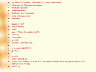 • // C++ Lab 6 Exercise 1 Estimation of pi using Leibniz series
• // Program by: Place your name here
• #include <iostream>
• #include <cmath>
• #define PI 3.14159265359
• using namespace std;
• int main()
• {
• double p = 0.0;
• double x,error;
• int N;
• cout<< "Enter the number of N? ";
• cin>> N;
• cout<<endl;
• p = 0.0 ;
• for(int k= 1 ; k<=N ; ++k)
• {
• x = -pow(-1,k) / (2*k-1);
• p += x ;
• }
• p = 4*p;
• error = fabs(PI - p) ;
• cout<< "N = "<< N <<" pi is "<< p <<" the error is "<< error <<"n the percent error is %"<<
100*(error/PI) <<endl;
• return 0; }
 