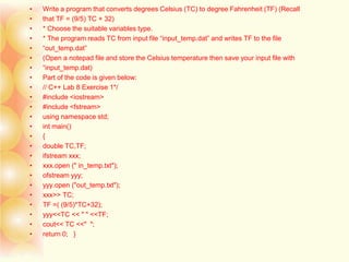 • Write a program that converts degrees Celsius (TC) to degree Fahrenheit (TF) (Recall
• that TF = (9/5) TC + 32)
• * Choose the suitable variables type.
• * The program reads TC from input file “input_temp.dat” and writes TF to the file
• “out_temp.dat”
• (Open a notepad file and store the Celsius temperature then save your input file with
• “input_temp.dat)
• Part of the code is given below:
• // C++ Lab 8 Exercise 1*/
• #include <iostream>
• #include <fstream>
• using namespace std;
• int main()
• {
• double TC,TF;
• ifstream xxx;
• xxx.open (" in_temp.txt");
• ofstream yyy;
• yyy.open ("out_temp.txt");
• xxx>> TC;
• TF =( (9/5)*TC+32);
• yyy<<TC << " " <<TF;
• cout<< TC <<" ";
• return 0; }
 