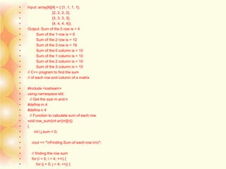 • Input: array[4][4] = { {1, 1, 1, 1},
• {2, 2, 2, 2},
• {3, 3, 3, 3},
• {4, 4, 4, 4}};
• Output: Sum of the 0 row is = 4
• Sum of the 1 row is = 8
• Sum of the 2 row is = 12
• Sum of the 3 row is = 16
• Sum of the 0 column is = 10
• Sum of the 1 column is = 10
• Sum of the 2 column is = 10
• Sum of the 3 column is = 10
• // C++ program to find the sum
• // of each row and column of a matrix
•
• #include <iostream>
• using namespace std;
• // Get the size m and n
• #define m 4
• #define n 4
• // Function to calculate sum of each row
• void row_sum(int arr[m][n])
• {
• int i,j,sum = 0;
•
• cout << "nFinding Sum of each row:nn";
•
• // finding the row sum
• for (i = 0; i < 4; ++i) {
• for (j = 0; j < 4; ++j) {
 