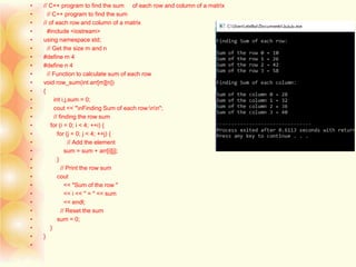 • // C++ program to find the sum of each row and column of a matrix
• // C++ program to find the sum
• // of each row and column of a matrix
• #include <iostream>
• using namespace std;
• // Get the size m and n
• #define m 4
• #define n 4
• // Function to calculate sum of each row
• void row_sum(int arr[m][n])
• {
• int i,j,sum = 0;
• cout << "nFinding Sum of each row:nn";
• // finding the row sum
• for (i = 0; i < 4; ++i) {
• for (j = 0; j < 4; ++j) {
• // Add the element
• sum = sum + arr[i][j];
• }
• // Print the row sum
• cout
• << "Sum of the row "
• << i << " = " << sum
• << endl;
• // Reset the sum
• sum = 0;
• }
• }
•
 