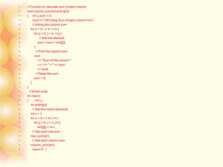 • // Function to calculate sum of each column
• void column_sum(int arr[m][n])
• { int i,j,sum = 0;
• cout << "nFinding Sum of each column:nn";
• // finding the column sum
• for (i = 0; i < 4; ++i) {
• for (j = 0; j < 4; ++j) {
• // Add the element
• sum = sum + arr[j][i];
• }
• // Print the column sum
• cout
• << "Sum of the column "
• << i << " = " << sum
• << endl;
• // Reset the sum
• sum = 0;
• }
• }
• // Driver code
• int main()
• { int i,j;
• int arr[m][n];
• // Get the matrix elements
• int x = 1;
• for (i = 0; i < m; i++)
• for (j = 0; j < n; j++)
• arr[i][j] = x++;
• // Get each row sum
• row_sum(arr);
• // Get each column sum
• column_sum(arr);
• return 0; }
 