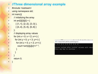 • //Three dimensional array example
• #include <iostream>
• using namespace std;
• int main(){
• // initializing the array
• int arr[2][3][2] = {
• { {1,-1}, {2,-2}, {3,-3} },
• { {4,-4}, {5,-5}, {6,-6} }
• };
• // displaying array values
• for (int x = 0; x < 2; x++) {
• for (int y = 0; y < 3; y++) {
• for (int z = 0; z < 2; z++) {
• cout<<arr[x][y][z]<<" ";
• }
• }
• }
• return 0;
• }
 