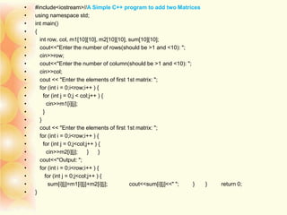 • #include<iostream>//A Simple C++ program to add two Matrices
• using namespace std;
• int main()
• {
• int row, col, m1[10][10], m2[10][10], sum[10][10];
• cout<<"Enter the number of rows(should be >1 and <10): ";
• cin>>row;
• cout<<"Enter the number of column(should be >1 and <10): ";
• cin>>col;
• cout << "Enter the elements of first 1st matrix: ";
• for (int i = 0;i<row;i++ ) {
• for (int j = 0;j < col;j++ ) {
• cin>>m1[i][j];
• }
• }
• cout << "Enter the elements of first 1st matrix: ";
• for (int i = 0;i<row;i++ ) {
• for (int j = 0;j<col;j++ ) {
• cin>>m2[i][j]; } }
• cout<<"Output: ";
• for (int i = 0;i<row;i++ ) {
• for (int j = 0;j<col;j++ ) {
• sum[i][j]=m1[i][j]+m2[i][j]; cout<<sum[i][j]<<" "; } } return 0;
• }
 