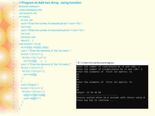 • // Program to Add two Array using function
• #include<iostream>
• using namespace std;
• void sum(int, int);
• int main(){
• int row, col;
• cout<<"Enter the number of rows(should be >1 and <10): ";
• cin>>row;
• cout<<"Enter the number of column(should be >1 and <10): ";
• cin>>col;
• sum(row, col);
• return 0; }
• void sum(int r, int c){
• int m1[r][c], m2[r][c], s[r][c];
• cout << "Enter the elements of first 1st matrix: ";
• for (int i = 0;i<r;i++ ) {
• for (int j = 0;j < c;j++ ) {
• cin>>m1[i][j]; } }
• cout << "Enter the elements of first 1st matrix: ";
• for (int i = 0;i<r;i++ ) {
• for (int j = 0;j<c;j++ ) {
• cin>>m2[i][j];
• }
• }
• cout<<"Output: ";
• for (int i = 0;i<r;i++ ) {
• for (int j = 0;j<c;j++ ) {
• s[i][j]=m1[i][j]+m2[i][j];
• cout<<s[i][j]<<" ";
• }
• }
• }
 