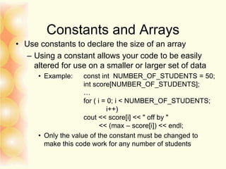 Constants and Arrays
• Use constants to declare the size of an array
– Using a constant allows your code to be easily
altered for use on a smaller or larger set of data
• Example: const int NUMBER_OF_STUDENTS = 50;
int score[NUMBER_OF_STUDENTS];
…
for ( i = 0; i < NUMBER_OF_STUDENTS;
i++)
cout << score[i] << " off by "
<< (max – score[i]) << endl;
• Only the value of the constant must be changed to
make this code work for any number of students
 
