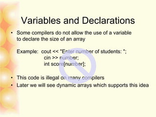 Variables and Declarations
• Some compilers do not allow the use of a variable
to declare the size of an array
Example: cout << "Enter number of students: ";
cin >> number;
int score[number];
• This code is illegal on many compilers
• Later we will see dynamic arrays which supports this idea
 