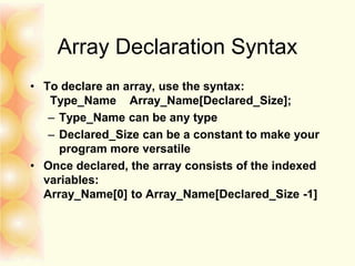 Array Declaration Syntax
• To declare an array, use the syntax:
Type_Name Array_Name[Declared_Size];
– Type_Name can be any type
– Declared_Size can be a constant to make your
program more versatile
• Once declared, the array consists of the indexed
variables:
Array_Name[0] to Array_Name[Declared_Size -1]
 