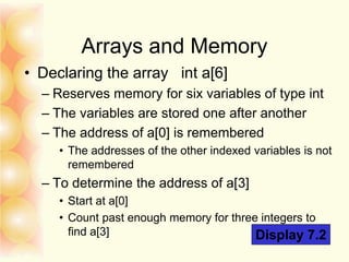 Arrays and Memory
• Declaring the array int a[6]
– Reserves memory for six variables of type int
– The variables are stored one after another
– The address of a[0] is remembered
• The addresses of the other indexed variables is not
remembered
– To determine the address of a[3]
• Start at a[0]
• Count past enough memory for three integers to
find a[3] Display 7.2
 