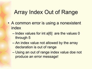 Array Index Out of Range
• A common error is using a nonexistent
index
– Index values for int a[6] are the values 0
through 5
– An index value not allowed by the array
declaration is out of range
– Using an out of range index value doe not
produce an error message!
 