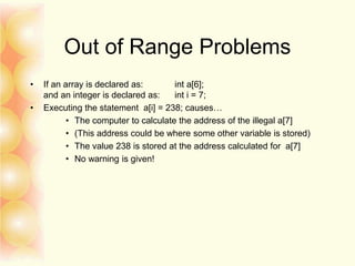 Out of Range Problems
• If an array is declared as: int a[6];
and an integer is declared as: int i = 7;
• Executing the statement a[i] = 238; causes…
• The computer to calculate the address of the illegal a[7]
• (This address could be where some other variable is stored)
• The value 238 is stored at the address calculated for a[7]
• No warning is given!
 