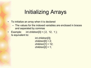 Initializing Arrays
• To initialize an array when it is declared
– The values for the indexed variables are enclosed in braces
and separated by commas
• Example: int children[3] = { 2, 12, 1 };
Is equivalent to:
int children[3];
children[0] = 2;
children[1] = 12;
children[2] = 1;
 