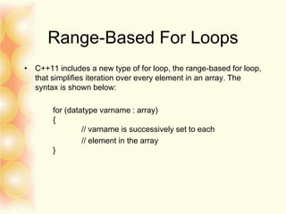 Range-Based For Loops
• C++11 includes a new type of for loop, the range-based for loop,
that simplifies iteration over every element in an array. The
syntax is shown below:
for (datatype varname : array)
{
// varname is successively set to each
// element in the array
}
 