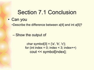 Section 7.1 Conclusion
• Can you
-Describe the difference between a[4] and int a[5]?
– Show the output of
char symbol[3] = {'a', 'b', 'c'};
for (int index = 0; index < 3; index++)
cout << symbol[index];
 