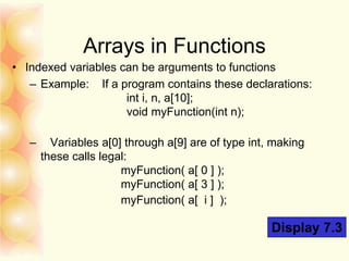 Arrays in Functions
• Indexed variables can be arguments to functions
– Example: If a program contains these declarations:
int i, n, a[10];
void myFunction(int n);
– Variables a[0] through a[9] are of type int, making
these calls legal:
myFunction( a[ 0 ] );
myFunction( a[ 3 ] );
myFunction( a[ i ] );
Display 7.3
 