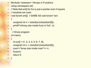 • #include <iostream> //Arrays in Functions
• using namespace std;
• // Note that arr[] for fun is just a pointer even if square
• // brackets are used
• void fun(int arr[]) // SAME AS void fun(int *arr)
• {
• unsigned int n = sizeof(arr)/sizeof(arr[0]);
• printf("nArray size inside fun() is %d", n);
• }
• // Driver program
• int main()
• {
• int arr[] = {1, 2, 3, 4, 5, 6, 7, 8};
• unsigned int n = sizeof(arr)/sizeof(arr[0]);
• cout<<"Array size inside main"<< n;
• fun(arr);
• return 0;
• }
 