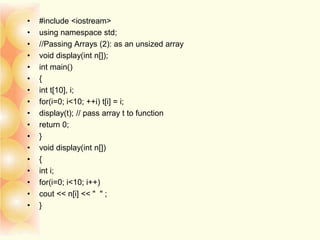 • #include <iostream>
• using namespace std;
• //Passing Arrays (2): as an unsized array
• void display(int n[]);
• int main()
• {
• int t[10], i;
• for(i=0; i<10; ++i) t[i] = i;
• display(t); // pass array t to function
• return 0;
• }
• void display(int n[])
• {
• int i;
• for(i=0; i<10; i++)
• cout << n[i] << " " ;
• }
 