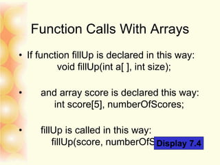 Function Calls With Arrays
• If function fillUp is declared in this way:
void fillUp(int a[ ], int size);
• and array score is declared this way:
int score[5], numberOfScores;
• fillUp is called in this way:
fillUp(score, numberOfScores);Display 7.4
 