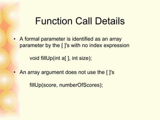 Function Call Details
• A formal parameter is identified as an array
parameter by the [ ]'s with no index expression
void fillUp(int a[ ], int size);
• An array argument does not use the [ ]'s
fillUp(score, numberOfScores);
 