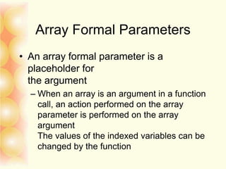 Array Formal Parameters
• An array formal parameter is a
placeholder for
the argument
– When an array is an argument in a function
call, an action performed on the array
parameter is performed on the array
argument
The values of the indexed variables can be
changed by the function
 