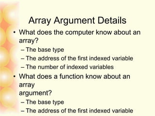 Array Argument Details
• What does the computer know about an
array?
– The base type
– The address of the first indexed variable
– The number of indexed variables
• What does a function know about an
array
argument?
– The base type
– The address of the first indexed variable
 
