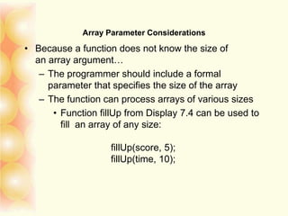 Array Parameter Considerations
• Because a function does not know the size of
an array argument…
– The programmer should include a formal
parameter that specifies the size of the array
– The function can process arrays of various sizes
• Function fillUp from Display 7.4 can be used to
fill an array of any size:
fillUp(score, 5);
fillUp(time, 10);
 