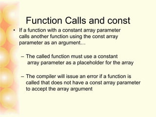 Function Calls and const
• If a function with a constant array parameter
calls another function using the const array
parameter as an argument…
– The called function must use a constant
array parameter as a placeholder for the array
– The compiler will issue an error if a function is
called that does not have a const array parameter
to accept the array argument
 