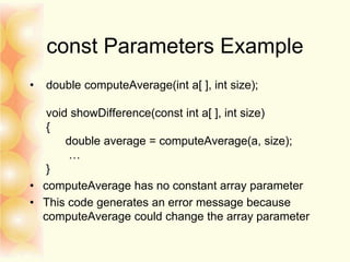 const Parameters Example
• double computeAverage(int a[ ], int size);
void showDifference(const int a[ ], int size)
{
double average = computeAverage(a, size);
…
}
• computeAverage has no constant array parameter
• This code generates an error message because
computeAverage could change the array parameter
 