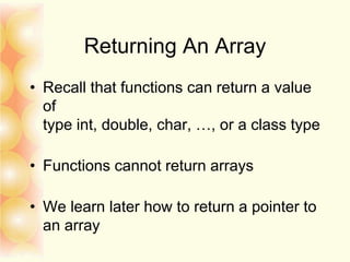 Returning An Array
• Recall that functions can return a value
of
type int, double, char, …, or a class type
• Functions cannot return arrays
• We learn later how to return a pointer to
an array
 