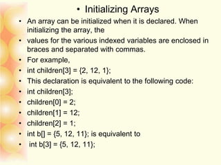 • Initializing Arrays
• An array can be initialized when it is declared. When
initializing the array, the
• values for the various indexed variables are enclosed in
braces and separated with commas.
• For example,
• int children[3] = {2, 12, 1};
• This declaration is equivalent to the following code:
• int children[3];
• children[0] = 2;
• children[1] = 12;
• children[2] = 1;
• int b[] = {5, 12, 11}; is equivalent to
• int b[3] = {5, 12, 11};
 