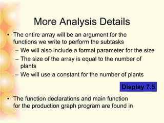 More Analysis Details
• The entire array will be an argument for the
functions we write to perform the subtasks
– We will also include a formal parameter for the size
– The size of the array is equal to the number of
plants
– We will use a constant for the number of plants
• The function declarations and main function
for the production graph program are found in
Display 7.5
 