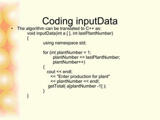 Coding inputData
• The algorithm can be translated to C++ as:
void inputData(int a [ ], int lastPlantNumber)
{
using namespace std;
for (int plantNumber = 1;
plantNumber <= lastPlantNumber;
plantNumber++)
{
cout << endl;
<< "Enter production for plant"
<< plantNumber << endl;
getTotal( a[plantNumber -1] );
}
}
 