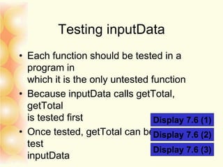 Testing inputData
• Each function should be tested in a
program in
which it is the only untested function
• Because inputData calls getTotal,
getTotal
is tested first
• Once tested, getTotal can be used to
test
inputData
Display 7.6 (1)
Display 7.6 (2)
Display 7.6 (3)
 