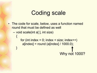 Coding scale
• The code for scale, below, uses a function named
round that must be defined as well
– void scale(int a[ ], int size)
{
for (int index = 0; index < size; index++)
a[index] = round (a[index] / 1000.0);
}
Why not 1000?
 