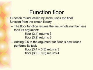 Function floor
• Function round, called by scale, uses the floor
function from the cmath library
– The floor function returns the first whole number less
than its argument:
floor (3.4) returns 3
floor (3.9) returns 3
– Adding 0.5 to the argument for floor is how round
performs its task
floor (3.4 + 0.5) returns 3
floor (3.9 + 0.5) returns 4
 