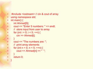 • #include <iostream> // cin & cout of array
• using namespace std;
• int main() {
• int Ahmed[5];
• cout << "Enter 5 numbers: " << endl;
• // store input from user to array
• for (int i = 0; i < 5; ++i) {
• cin >> Ahmed[i];
• }
• cout << "The numbers are: ";
• // print array elements
• for (int n = 0; n < 5; ++n) {
• cout << Ahmed[n] << " ";
• }
• return 0;
• }
 