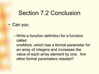 Section 7.2 Conclusion
• Can you
– Write a function definition for a function
called
oneMore, which has a formal parameter for
an array of integers and increases the
value of each array element by one. Are
other formal parameters needed?
 