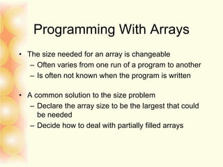 Programming With Arrays
• The size needed for an array is changeable
– Often varies from one run of a program to another
– Is often not known when the program is written
• A common solution to the size problem
– Declare the array size to be the largest that could
be needed
– Decide how to deal with partially filled arrays
 