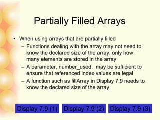 Partially Filled Arrays
• When using arrays that are partially filled
– Functions dealing with the array may not need to
know the declared size of the array, only how
many elements are stored in the array
– A parameter, number_used, may be sufficient to
ensure that referenced index values are legal
– A function such as fillArray in Display 7.9 needs to
know the declared size of the array
Display 7.9 (1) Display 7.9 (2) Display 7.9 (3)
 
