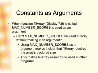 Constants as Arguments
• When function fillArray (Display 7.9) is called,
MAX_NUMBER_SCORES is used as an
argument
– Can't MAX_NUMBER_SCORES be used directly
without making it an argument?
• Using MAX_NUMBER_SCORES as an
argument makes it clear that fillArray requires
the array's declared size
• This makes fillArray easier to be used in other
programs
 