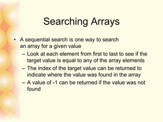 Searching Arrays
• A sequential search is one way to search
an array for a given value
– Look at each element from first to last to see if the
target value is equal to any of the array elements
– The index of the target value can be returned to
indicate where the value was found in the array
– A value of -1 can be returned if the value was not
found
 