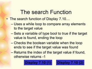 The search Function
• The search function of Display 7.10…
– Uses a while loop to compare array elements
to the target value
– Sets a variable of type bool to true if the target
value is found, ending the loop
– Checks the boolean variable when the loop
ends to see if the target value was found
– Returns the index of the target value if found,
otherwise returns -1
Display 7.10 (1) Display 7.10 (2)
 