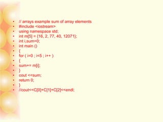 • // arrays example sum of array elements
• #include <iostream>
• using namespace std;
• int m[5] = {16, 2, 77, 40, 12071};
• int i,sum=0;
• int main ()
• {
• for ( i=0 ; i<5 ; i++ )
• {
• sum+= m[i];
• }
• cout <<sum;
• return 0;
• }
• //cout<<C[0]+C[1]+C[2]<<endl;
 