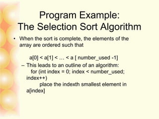 Program Example:
The Selection Sort Algorithm
• When the sort is complete, the elements of the
array are ordered such that
a[0] < a[1] < … < a [ number_used -1]
– This leads to an outline of an algorithm:
for (int index = 0; index < number_used;
index++)
place the indexth smallest element in
a[index]
 