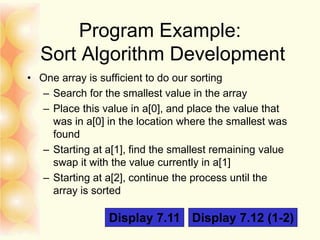 Program Example:
Sort Algorithm Development
• One array is sufficient to do our sorting
– Search for the smallest value in the array
– Place this value in a[0], and place the value that
was in a[0] in the location where the smallest was
found
– Starting at a[1], find the smallest remaining value
swap it with the value currently in a[1]
– Starting at a[2], continue the process until the
array is sorted
Display 7.11 Display 7.12 (1-2)
 